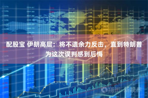 配股宝 伊朗高层：将不遗余力反击，直到特朗普为这次误判感到后悔