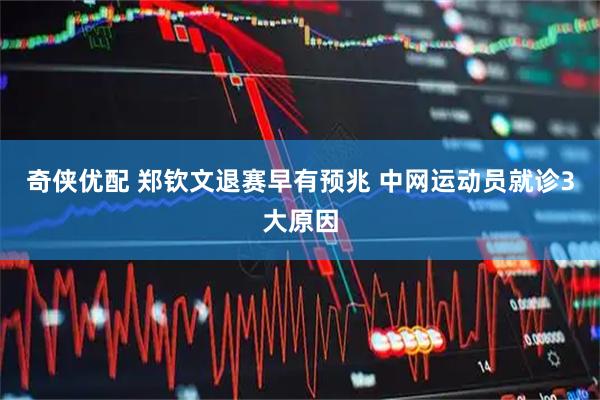奇侠优配 郑钦文退赛早有预兆 中网运动员就诊3大原因