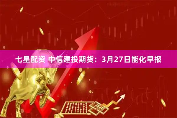 七星配资 中信建投期货：3月27日能化早报