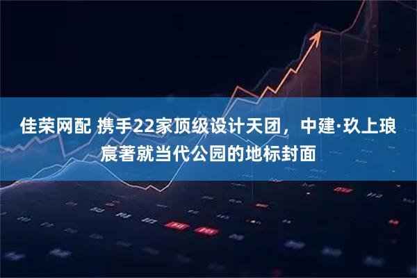 佳荣网配 携手22家顶级设计天团,中建·玖上琅宸著就当代公园的地标封面