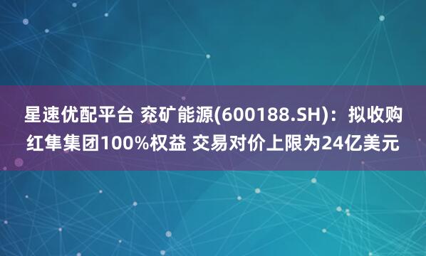 星速优配平台 兖矿能源(600188.SH)：拟收购红隼集团100%权益 交易对价上限为24亿美元