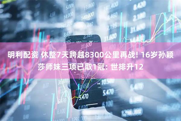 明利配资 休整7天跨越8300公里再战! 16岁孙颖莎师妹三项已取1冠: 世排升12