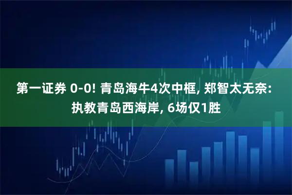 第一证券 0-0! 青岛海牛4次中框, 郑智太无奈: 执教青岛西海岸, 6场仅1胜