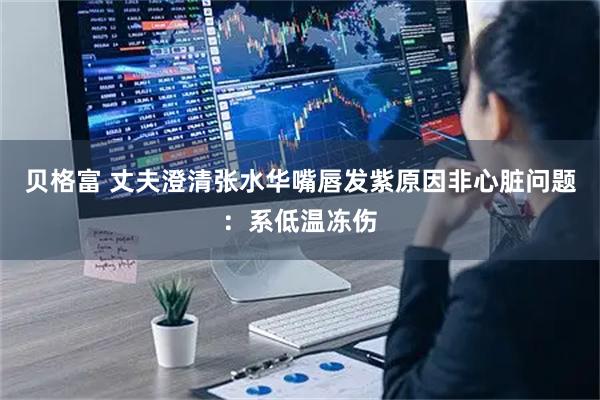 贝格富 丈夫澄清张水华嘴唇发紫原因非心脏问题：系低温冻伤