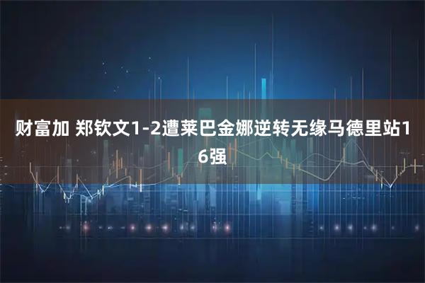 财富加 郑钦文1-2遭莱巴金娜逆转无缘马德里站16强