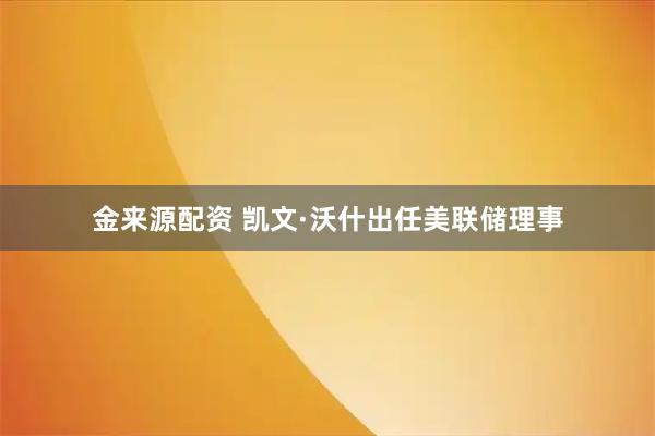 金来源配资 凯文·沃什出任美联储理事