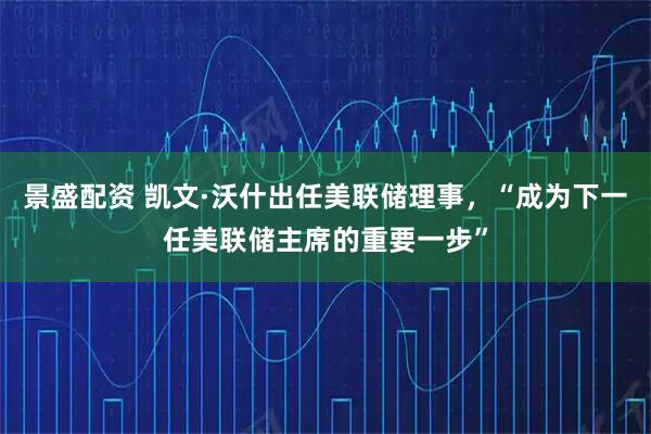 景盛配资 凯文·沃什出任美联储理事，“成为下一任美联储主席的重要一步”