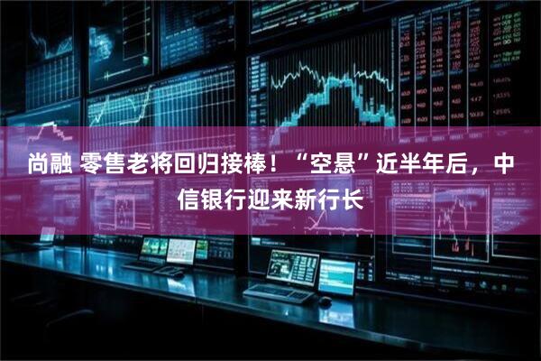 尚融 零售老将回归接棒！“空悬”近半年后，中信银行迎来新行长