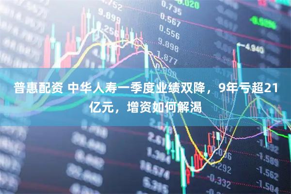普惠配资 中华人寿一季度业绩双降，9年亏超21亿元，增资如何解渴