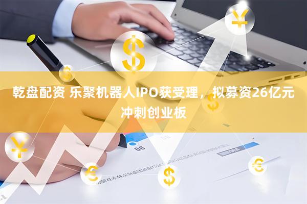 乾盘配资 乐聚机器人IPO获受理，拟募资26亿元冲刺创业板