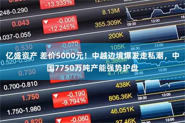 亿盛资产 差价5000元！中越边境爆发走私潮，中国7750万吨产能强势护盘