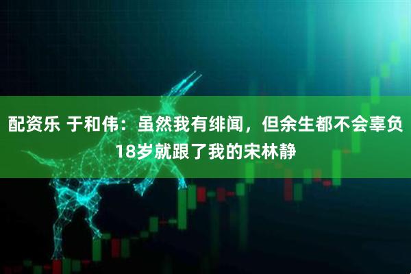 配资乐 于和伟：虽然我有绯闻，但余生都不会辜负18岁就跟了我的宋林静