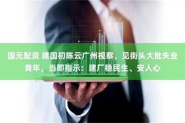 国元配资 建国初陈云广州视察，见街头大批失业青年，当即指示：建厂稳民生、安人心