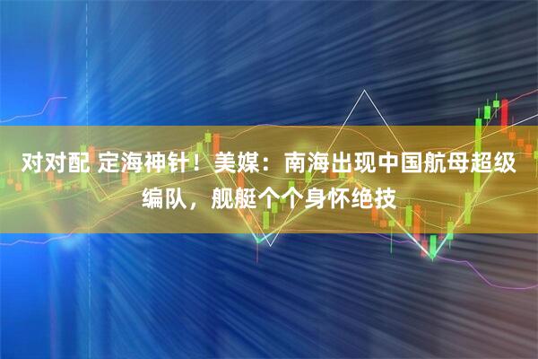 对对配 定海神针！美媒：南海出现中国航母超级编队，舰艇个个身怀绝技