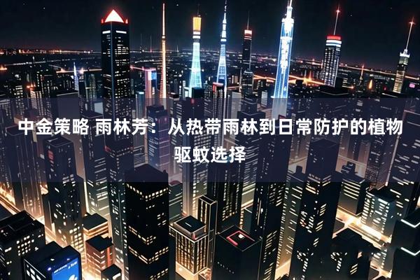 中金策略 雨林芳：从热带雨林到日常防护的植物驱蚊选择