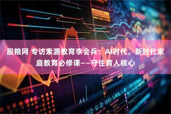 股粮网 专访索源教育李会兵：AI时代，新时代家庭教育必修课——守住育人核心