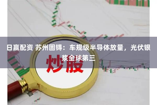 日赢配资 苏州固锝：车规级半导体放量，光伏银浆全球第三