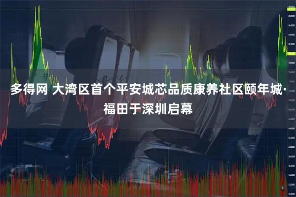 多得网 大湾区首个平安城芯品质康养社区颐年城·福田于深圳启幕