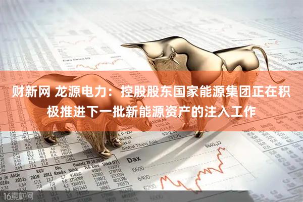 财新网 龙源电力:控股股东国家能源集团正在积极推进下一批新能源资产的注入工作