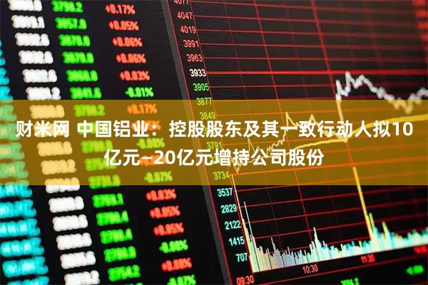 财米网 中国铝业:控股股东及其一致行动人拟10亿元—20亿元增持公司股份