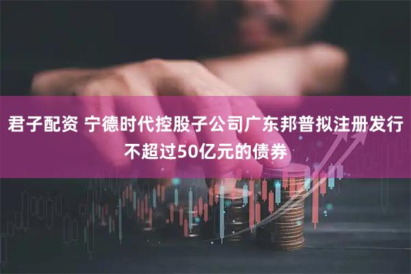 君子配资 宁德时代控股子公司广东邦普拟注册发行不超过50亿元的债券