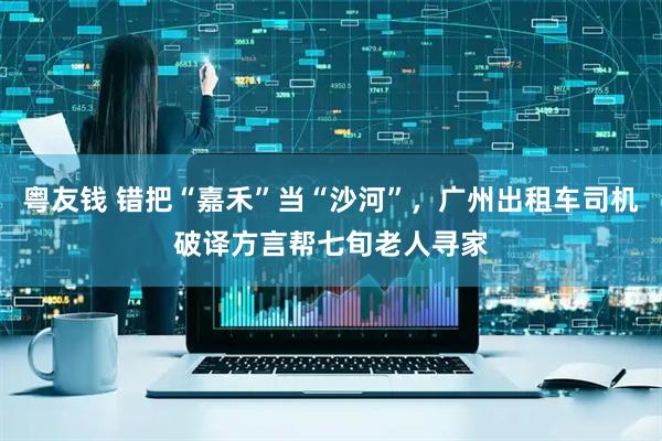 粤友钱 错把“嘉禾”当“沙河”，广州出租车司机破译方言帮七旬老人寻家