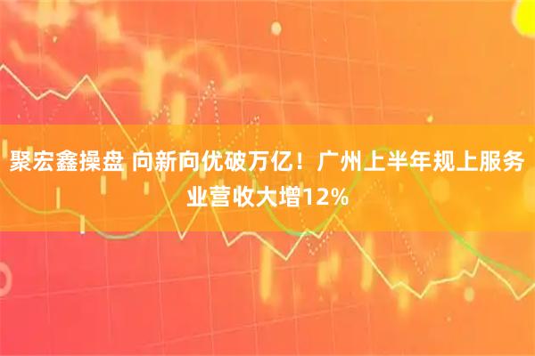 聚宏鑫操盘 向新向优破万亿！广州上半年规上服务业营收大增12%