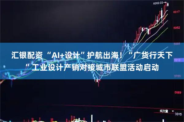 汇银配资 “AI+设计”护航出海！“广货行天下”工业设计产销对接城市联盟活动启动