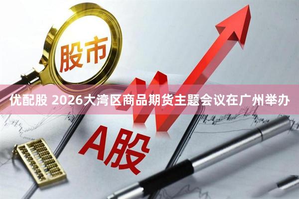 优配股 2026大湾区商品期货主题会议在广州举办