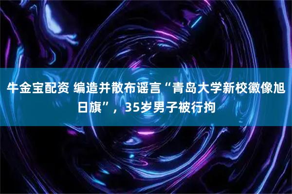 牛金宝配资 编造并散布谣言“青岛大学新校徽像旭日旗”，35岁男子被行拘