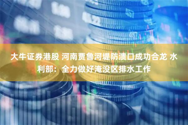 大牛证券港股 河南贾鲁河堤防溃口成功合龙 水利部：全力做好淹没区排水工作