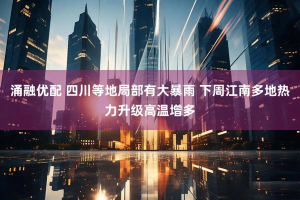 涌融优配 四川等地局部有大暴雨 下周江南多地热力升级高温增多
