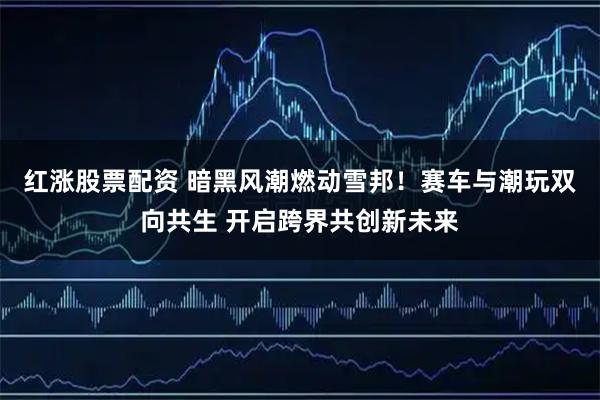 红涨股票配资 暗黑风潮燃动雪邦！赛车与潮玩双向共生 开启跨界共创新未来