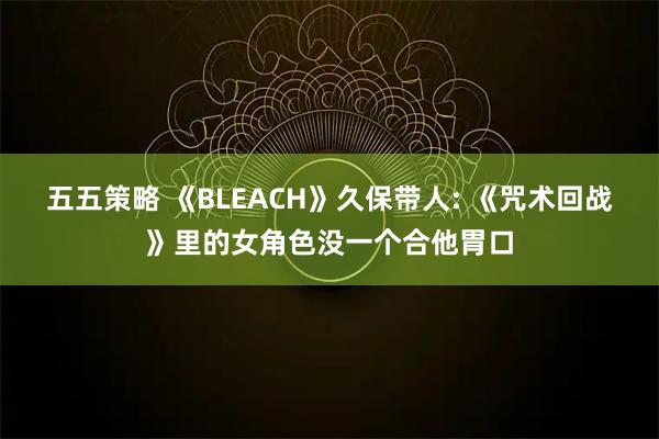 五五策略 《BLEACH》久保带人: 《咒术回战》里的女角色没一个合他胃口