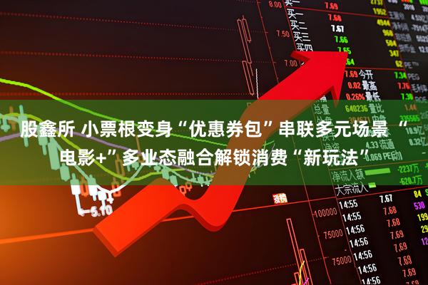 股鑫所 小票根变身“优惠券包”串联多元场景 “电影+”多业态融合解锁消费“新玩法”